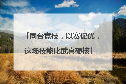 同台竞技，以赛促优，这场技能比武真硬核